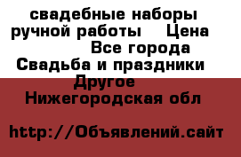 свадебные наборы (ручной работы) › Цена ­ 1 200 - Все города Свадьба и праздники » Другое   . Нижегородская обл.